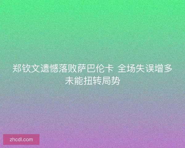 郑钦文遗憾落败萨巴伦卡 全场失误增多未能扭转局势