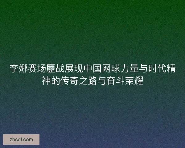 李娜赛场鏖战展现中国网球力量与时代精神的传奇之路与奋斗荣耀