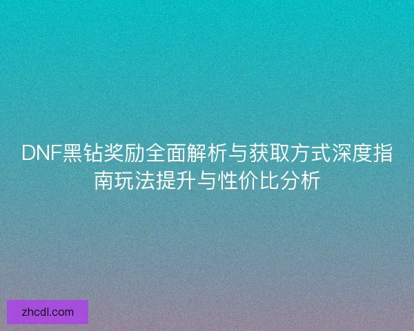DNF黑钻奖励全面解析与获取方式深度指南玩法提升与性价比分析