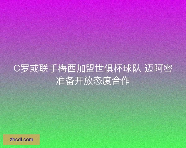 C罗或联手梅西加盟世俱杯球队 迈阿密准备开放态度合作