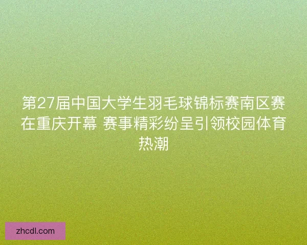 第27届中国大学生羽毛球锦标赛南区赛在重庆开幕 赛事精彩纷呈引领校园体育热潮