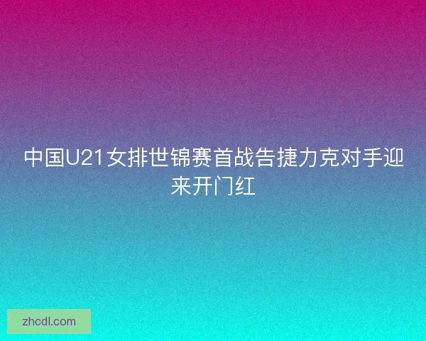 中国U21女排世锦赛首战告捷力克对手迎来开门红 中国U21女排世锦赛首战告捷力克对手迎来开门红