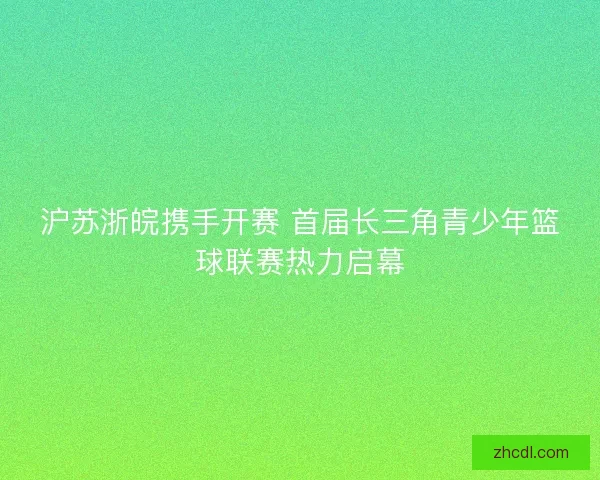 沪苏浙皖携手开赛 首届长三角青少年篮球联赛热力启幕