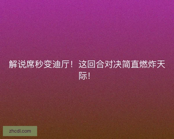 解说席秒变迪厅！这回合对决简直燃炸天际！