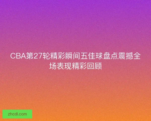 CBA第27轮精彩瞬间五佳球盘点震撼全场表现精彩回顾 CBA第27轮精彩瞬间五佳球盘点震撼全场表现精彩回顾