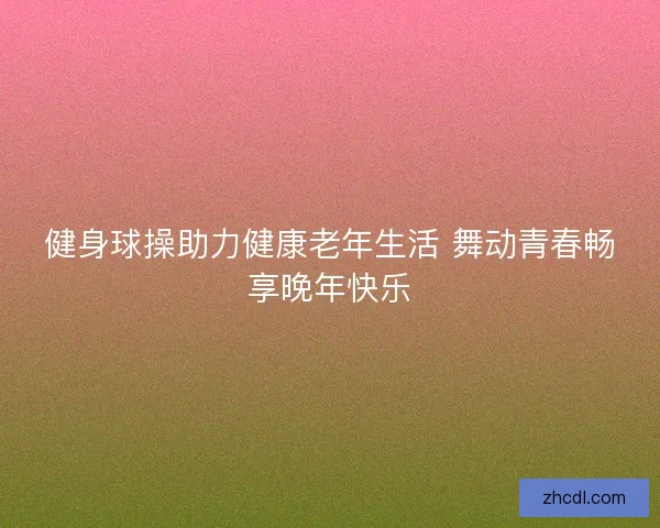 健身球操助力健康老年生活 舞动青春畅享晚年快乐 健身球操助力健康老年生活 舞动青春畅享晚年快乐