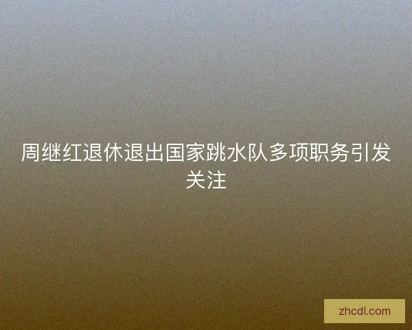 周继红退休退出国家跳水队多项职务引发关注 周继红退休退出国家跳水队多项职务引发关注