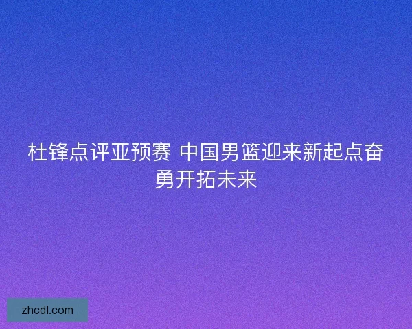 杜锋点评亚预赛 中国男篮迎来新起点奋勇开拓未来