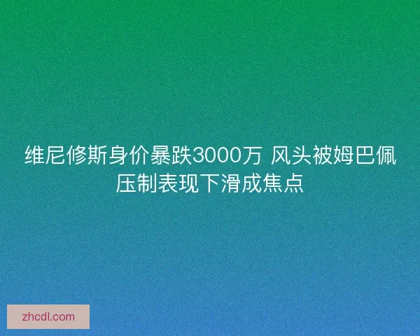 维尼修斯身价暴跌3000万 风头被姆巴佩压制表现下滑成焦点 维尼修斯身价暴跌3000万 风头被姆巴佩压制表现下滑成焦点
