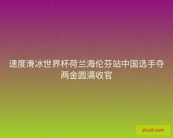 速度滑冰世界杯荷兰海伦芬站中国选手夺两金圆满收官 速度滑冰世界杯荷兰海伦芬站中国选手夺两金圆满收官