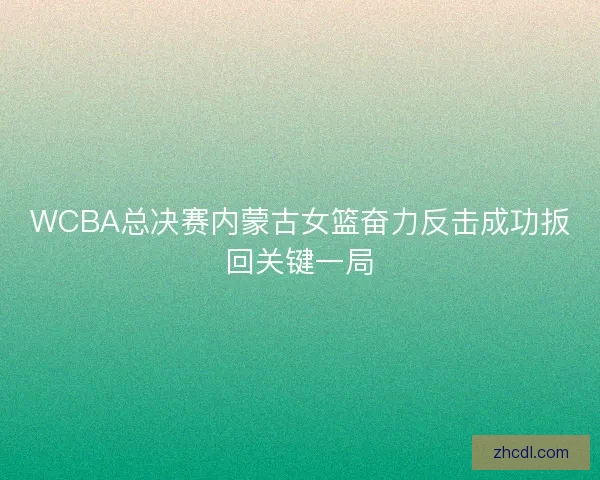 WCBA总决赛内蒙古女篮奋力反击成功扳回关键一局 WCBA总决赛内蒙古女篮奋力反击成功扳回关键一局