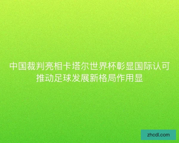 中国裁判亮相卡塔尔世界杯彰显国际认可推动足球发展新格局作用显 中国裁判亮相卡塔尔世界杯彰显国际认可推动足球发展新格局作用显
